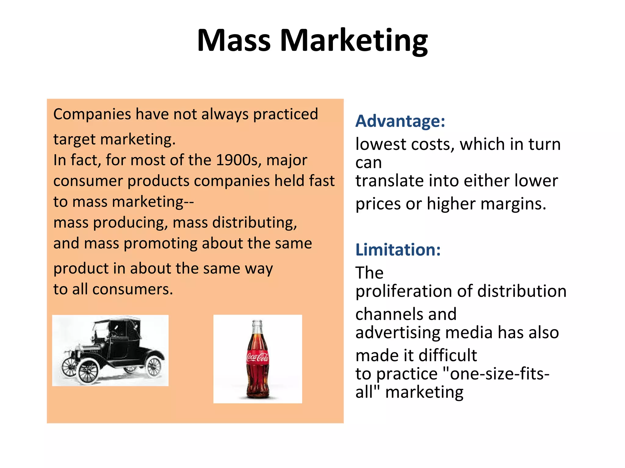 Mass Marketing
Companies have not always practiced
target marketing.
In fact, for most of the 1900s, major
consumer products companies held fast
to mass marketing--
mass producing, mass distributing,
and mass promoting about the same
product in about the same way
to all consumers.
Advantage:
lowest costs, which in turn
can
translate into either lower
prices or higher margins.
Limitation:
The
proliferation of distribution
channels and
advertising media has also
made it difficult
to practice "one-size-fits-
all" marketing
 
