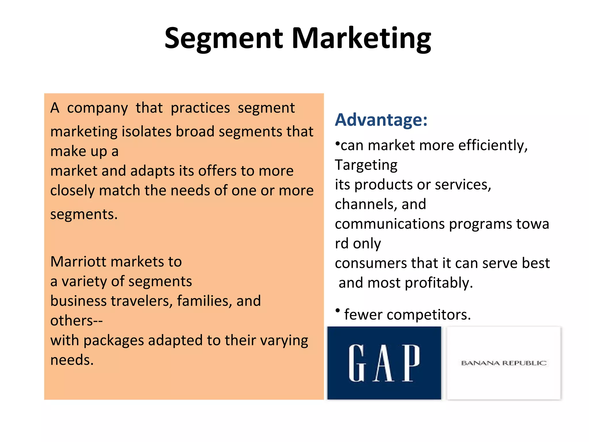 Segment Marketing
A company that practices segment
marketing isolates broad segments that
make up a
market and adapts its offers to more
closely match the needs of one or more
segments.
Marriott markets to
a variety of segments
business travelers, families, and
others--
with packages adapted to their varying
needs.
Advantage:
•can market more efficiently,
Targeting
its products or services,
channels, and
communications programs towa
rd only
consumers that it can serve best
and most profitably.
• fewer competitors.
 