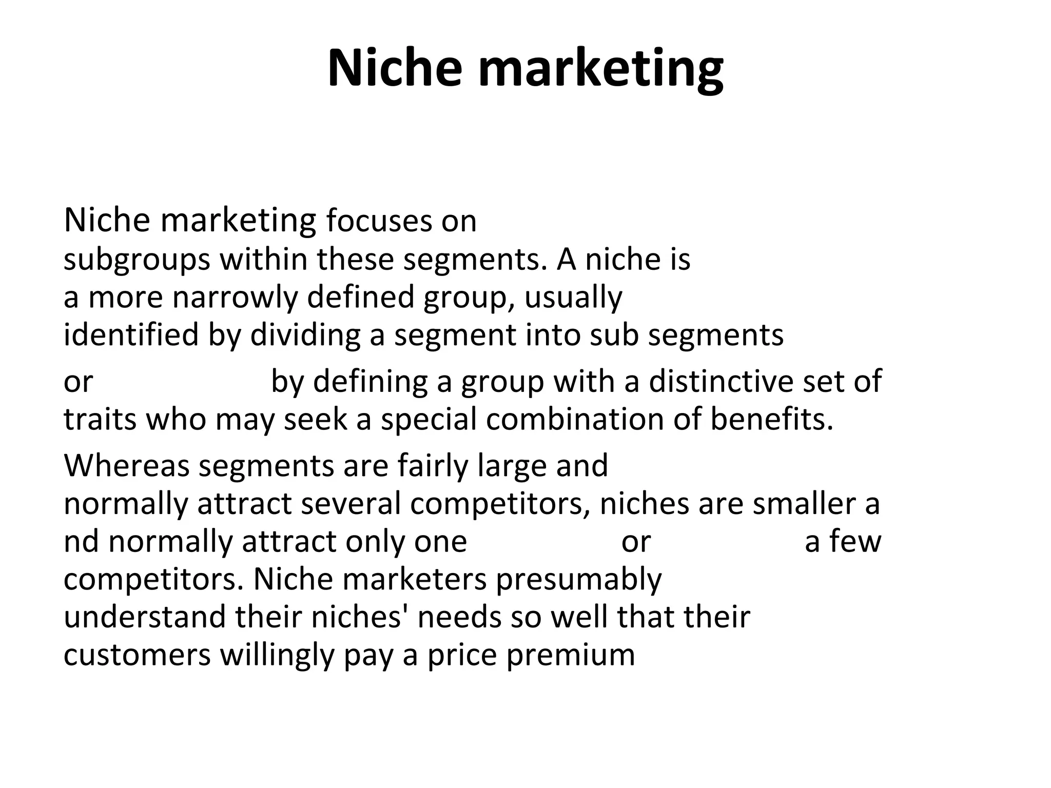 Niche marketing
Niche marketing focuses on 
subgroups within these segments. A niche is 
a more narrowly defined group, usually 
identified by dividing a segment into sub segments 
or  by defining a group with a distinctive set of 
traits who may seek a special combination of benefits. 
Whereas segments are fairly large and 
normally attract several competitors, niches are smaller a
nd normally attract only one  or  a few 
competitors. Niche marketers presumably 
understand their niches' needs so well that their 
customers willingly pay a price premium
 