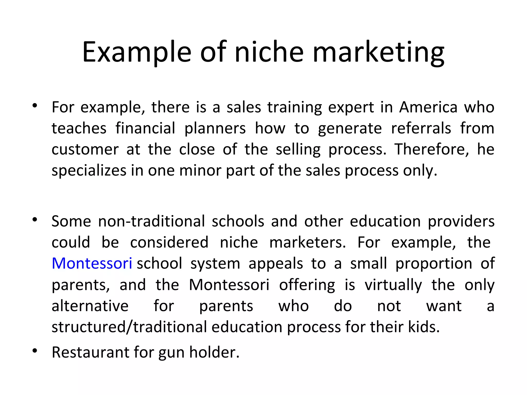 Example of niche marketing
• For example, there is a sales training expert in America who 
teaches  financial  planners  how  to  generate  referrals  from 
customer  at  the  close  of  the  selling  process.  Therefore,  he 
specializes in one minor part of the sales process only.
• Some non-traditional schools and other education providers 
could  be  considered  niche  marketers.  For  example,  the 
Montessori school  system  appeals  to  a  small  proportion  of 
parents,  and  the  Montessori  offering  is  virtually  the  only 
alternative  for  parents  who  do  not  want  a 
structured/traditional education process for their kids.
• Restaurant for gun holder.
 