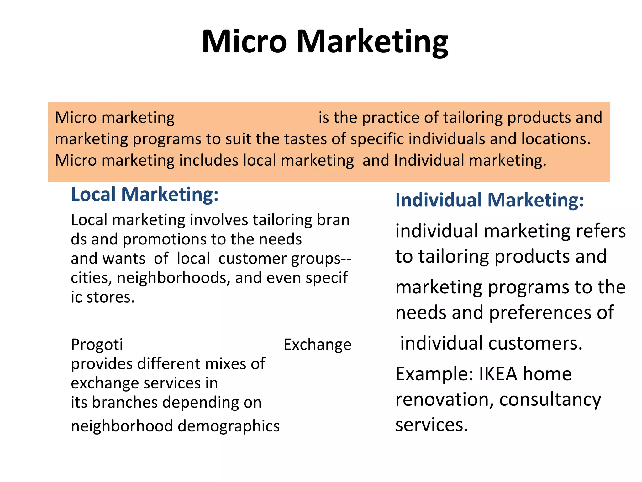  Micro Marketing
Micro marketing  is the practice of tailoring products and 
marketing programs to suit the tastes of specific individuals and locations. 
Micro marketing includes local marketing  and Individual marketing.
Local Marketing:
Local marketing involves tailoring bran
ds and promotions to the needs 
and wants  of  local  customer groups--
cities, neighborhoods, and even specif
ic stores. 
Progoti  Exchange 
provides different mixes of 
exchange services in 
its branches depending on 
neighborhood demographics
Individual Marketing:
individual marketing refers 
to tailoring products and 
marketing programs to the 
needs and preferences of
 individual customers.
Example: IKEA home 
renovation, consultancy 
services.
 