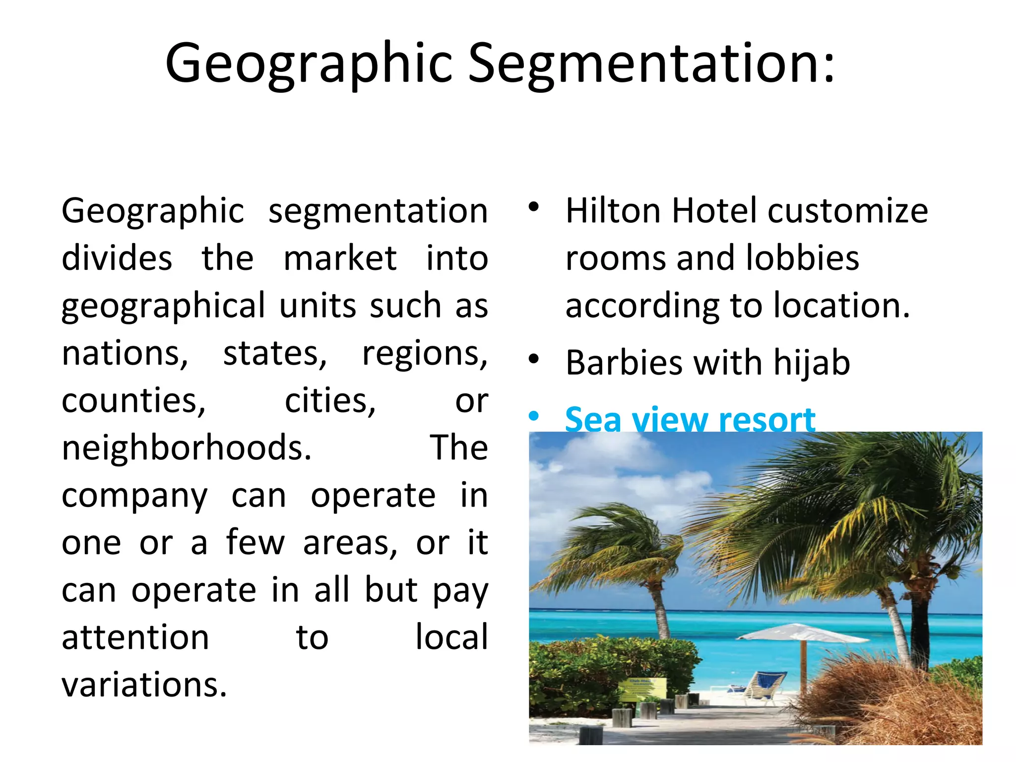 Geographic Segmentation: 
Geographic  segmentation 
divides  the  market  into 
geographical units such as 
nations,  states,  regions, 
counties,  cities,  or 
neighborhoods.  The 
company  can  operate  in 
one  or  a  few  areas,  or  it 
can operate in all but pay 
attention  to  local 
variations. 
• Hilton Hotel customize 
rooms and lobbies 
according to location.
• Barbies with hijab
• Sea view resort
 