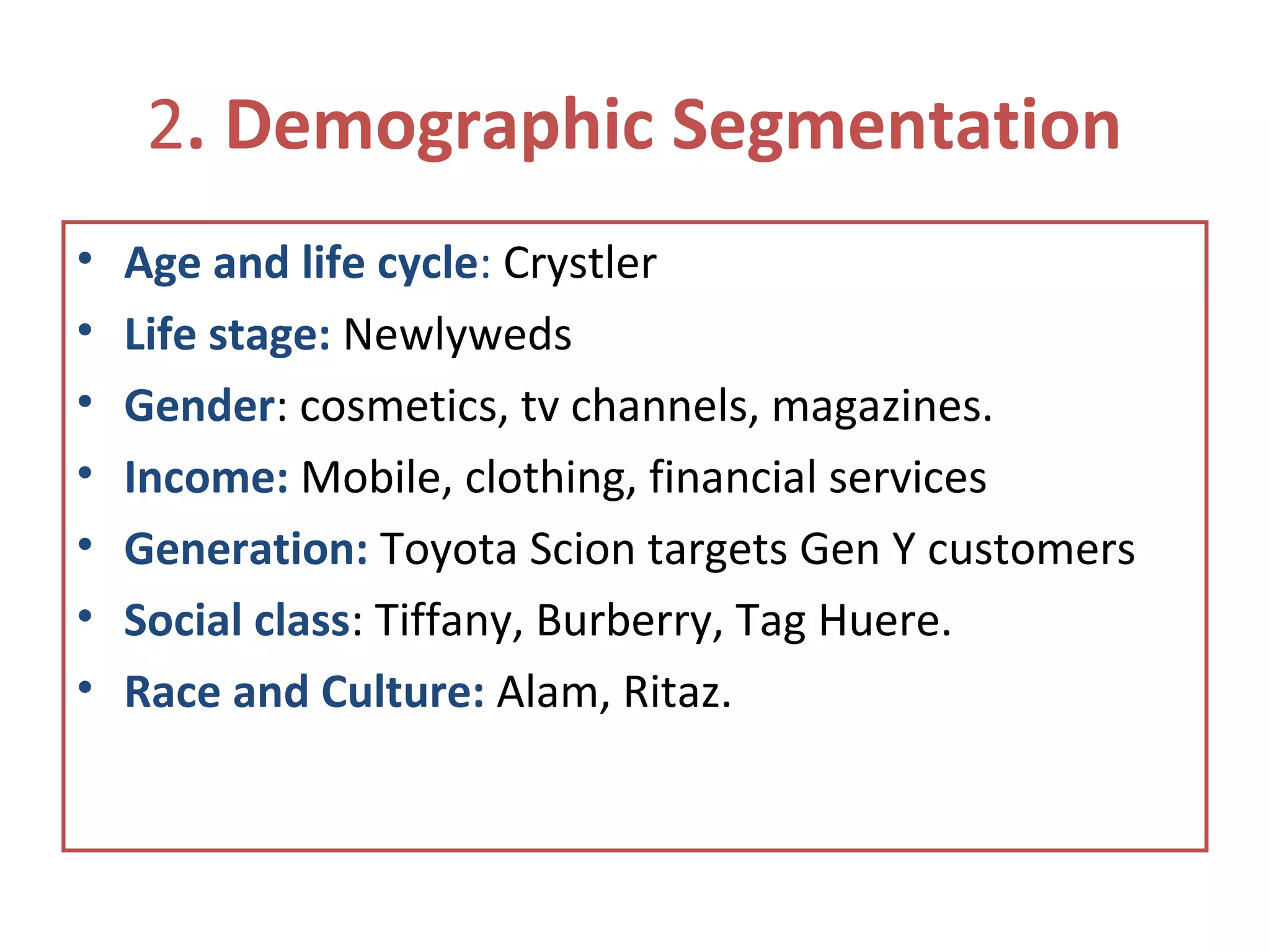 2. Demographic Segmentation
• Age and life cycle: Crystler
• Life stage: Newlyweds
• Gender: cosmetics, tv channels, magazines.
• Income: Mobile, clothing, financial services
• Generation: Toyota Scion targets Gen Y customers
• Social class: Tiffany, Burberry, Tag Huere.
• Race and Culture: Alam, Ritaz.
 