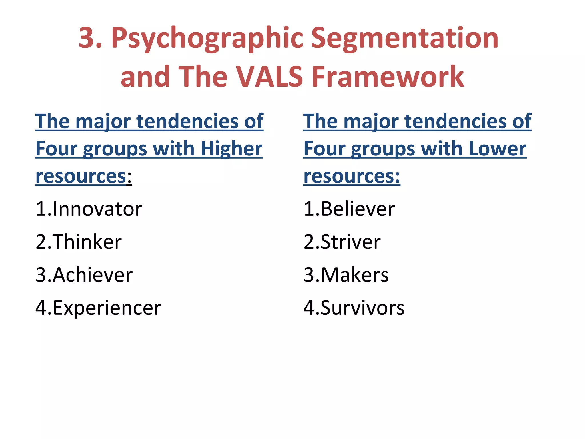 3. Psychographic Segmentation
and The VALS Framework
The major tendencies of
Four groups with Higher
resources:
1.Innovator
2.Thinker
3.Achiever
4.Experiencer
The major tendencies of
Four groups with Lower
resources:
1.Believer
2.Striver
3.Makers
4.Survivors
 