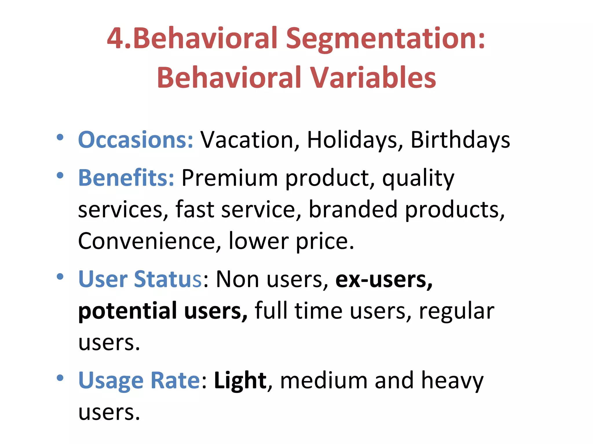 4.Behavioral Segmentation:
Behavioral Variables
• Occasions: Vacation, Holidays, Birthdays
• Benefits: Premium product, quality
services, fast service, branded products,
Convenience, lower price.
• User Status: Non users, ex-users,
potential users, full time users, regular
users.
• Usage Rate: Light, medium and heavy
users.
 