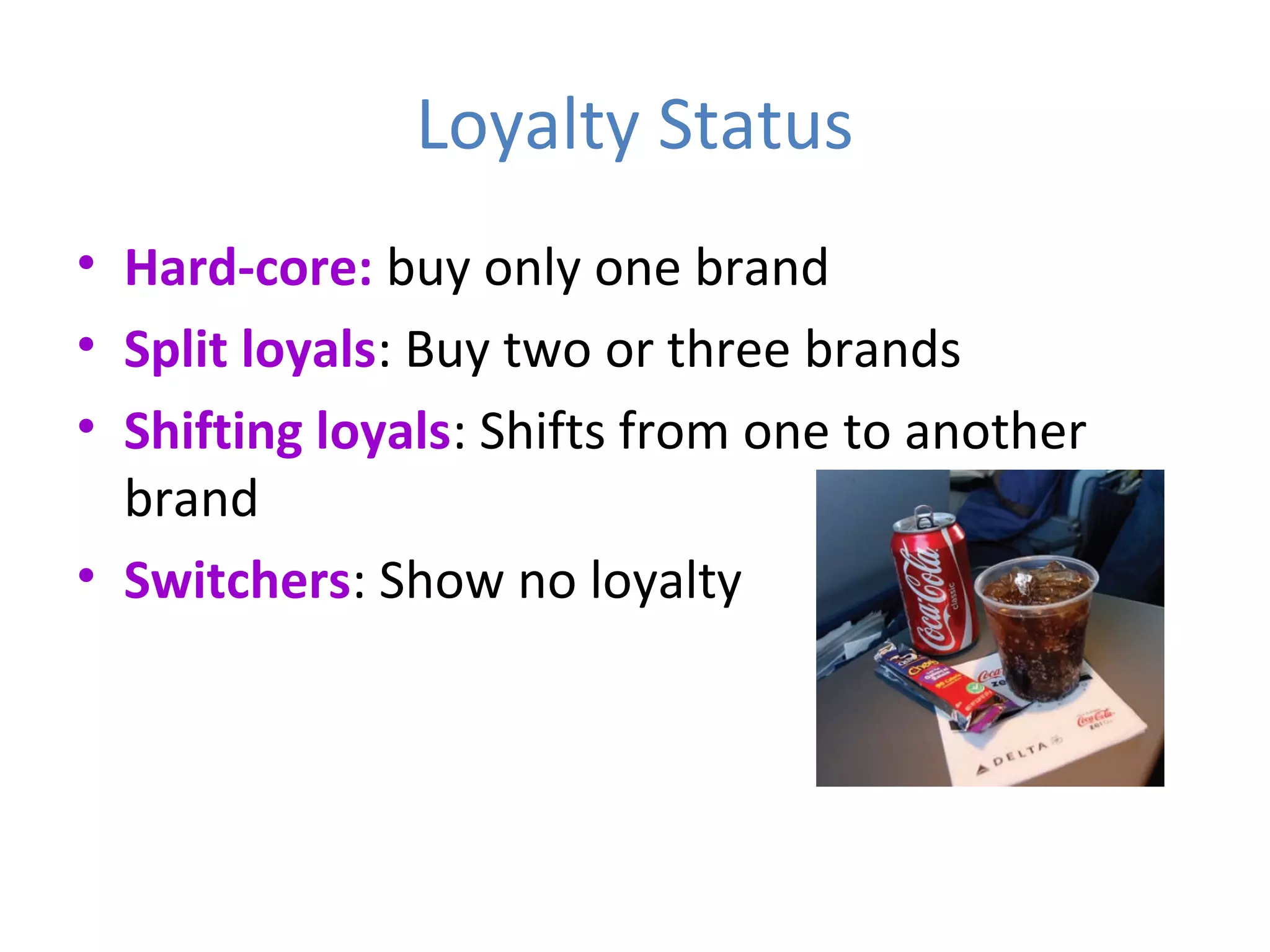 Loyalty Status
• Hard-core: buy only one brand
• Split loyals: Buy two or three brands
• Shifting loyals: Shifts from one to another
brand
• Switchers: Show no loyalty
 