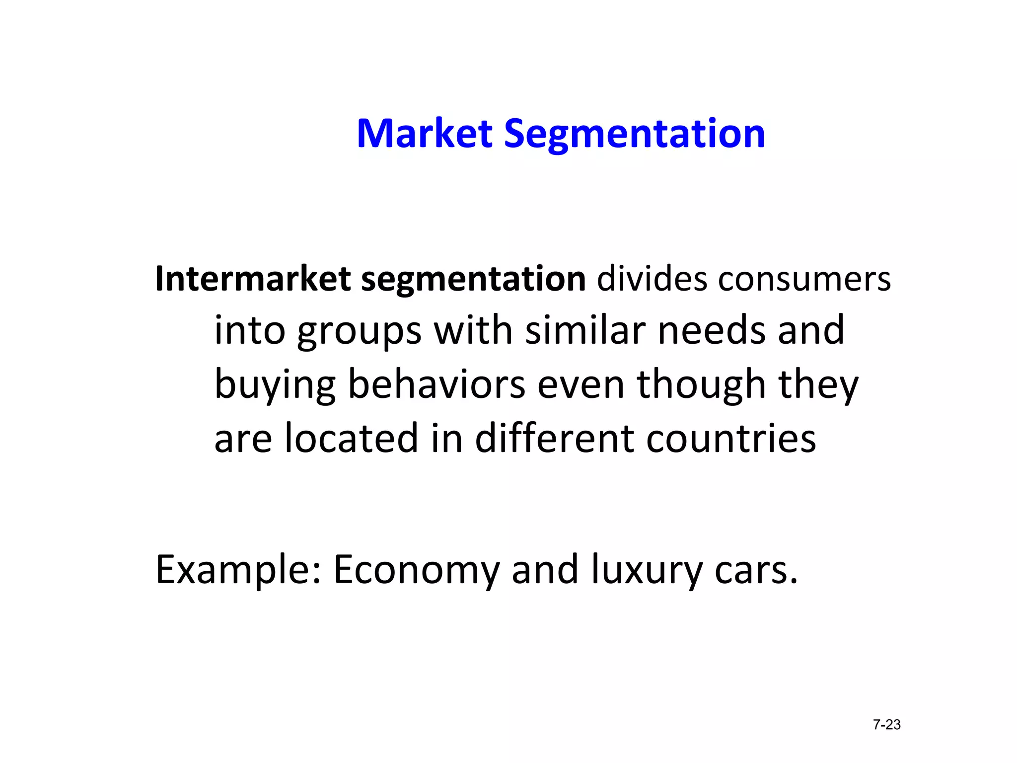 Market Segmentation
Intermarket segmentation divides consumers
into groups with similar needs and
buying behaviors even though they
are located in different countries
Example: Economy and luxury cars.
7-23
 