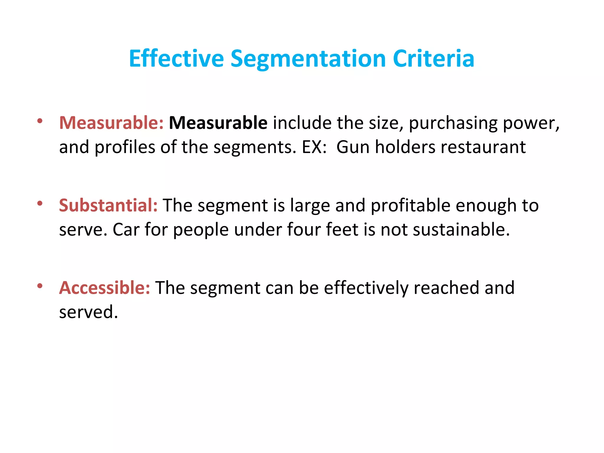 Effective Segmentation Criteria
• Measurable: Measurable include the size, purchasing power,
and profiles of the segments. EX: Gun holders restaurant
• Substantial: The segment is large and profitable enough to
serve. Car for people under four feet is not sustainable.
• Accessible: The segment can be effectively reached and
served.
 