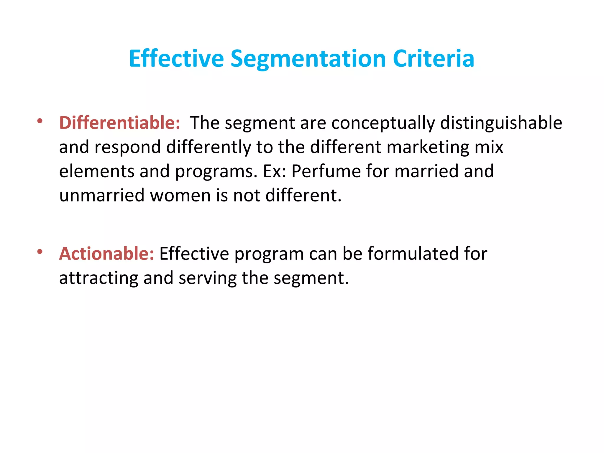 Effective Segmentation Criteria
• Differentiable: The segment are conceptually distinguishable
and respond differently to the different marketing mix
elements and programs. Ex: Perfume for married and
unmarried women is not different.
• Actionable: Effective program can be formulated for
attracting and serving the segment.
 