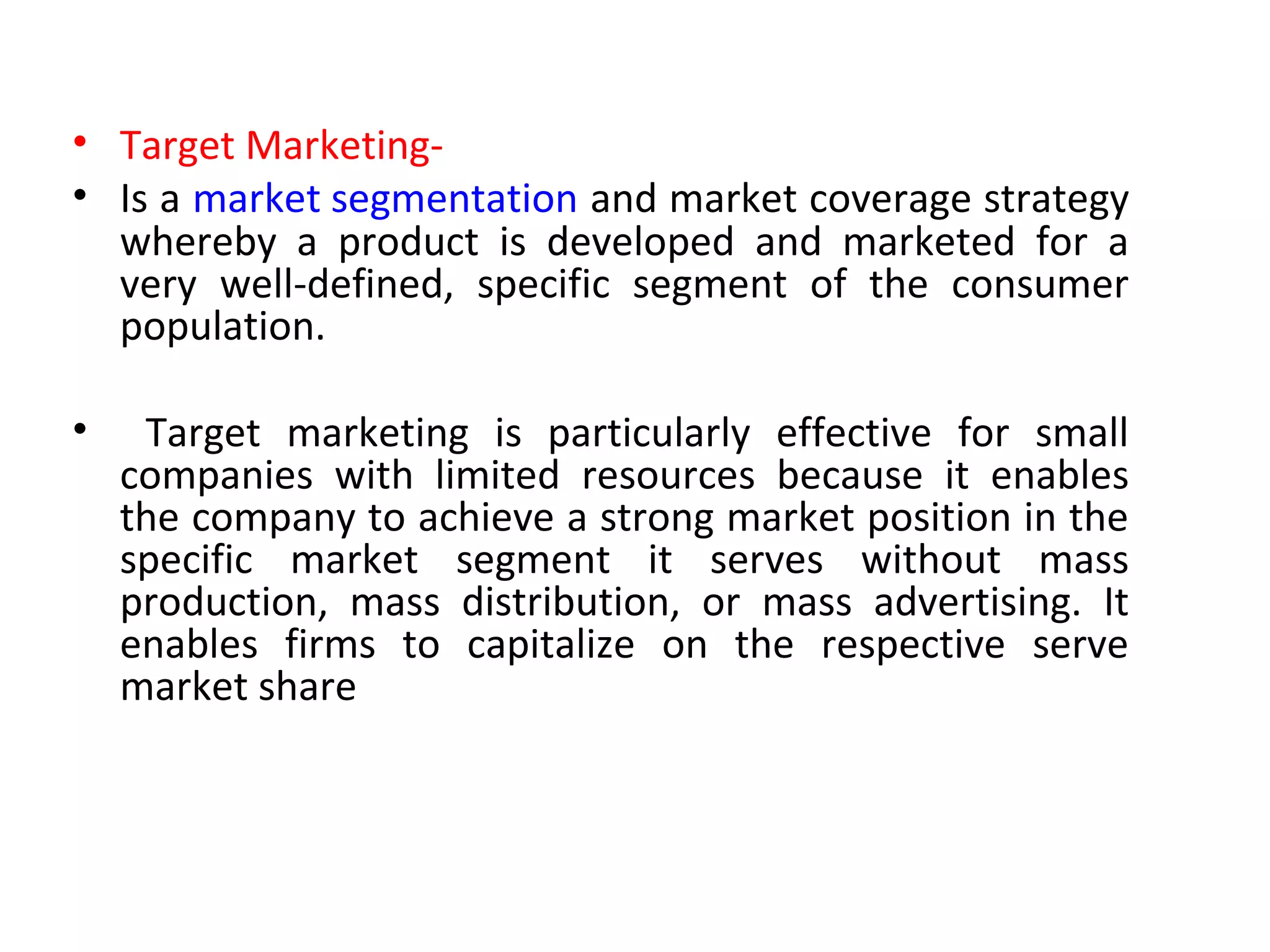 • Target Marketing-
• Is a market segmentation and market coverage strategy
whereby a product is developed and marketed for a
very well-defined, specific segment of the consumer
population.
• Target marketing is particularly effective for small
companies with limited resources because it enables
the company to achieve a strong market position in the
specific market segment it serves without mass
production, mass distribution, or mass advertising. It
enables firms to capitalize on the respective serve
market share
 