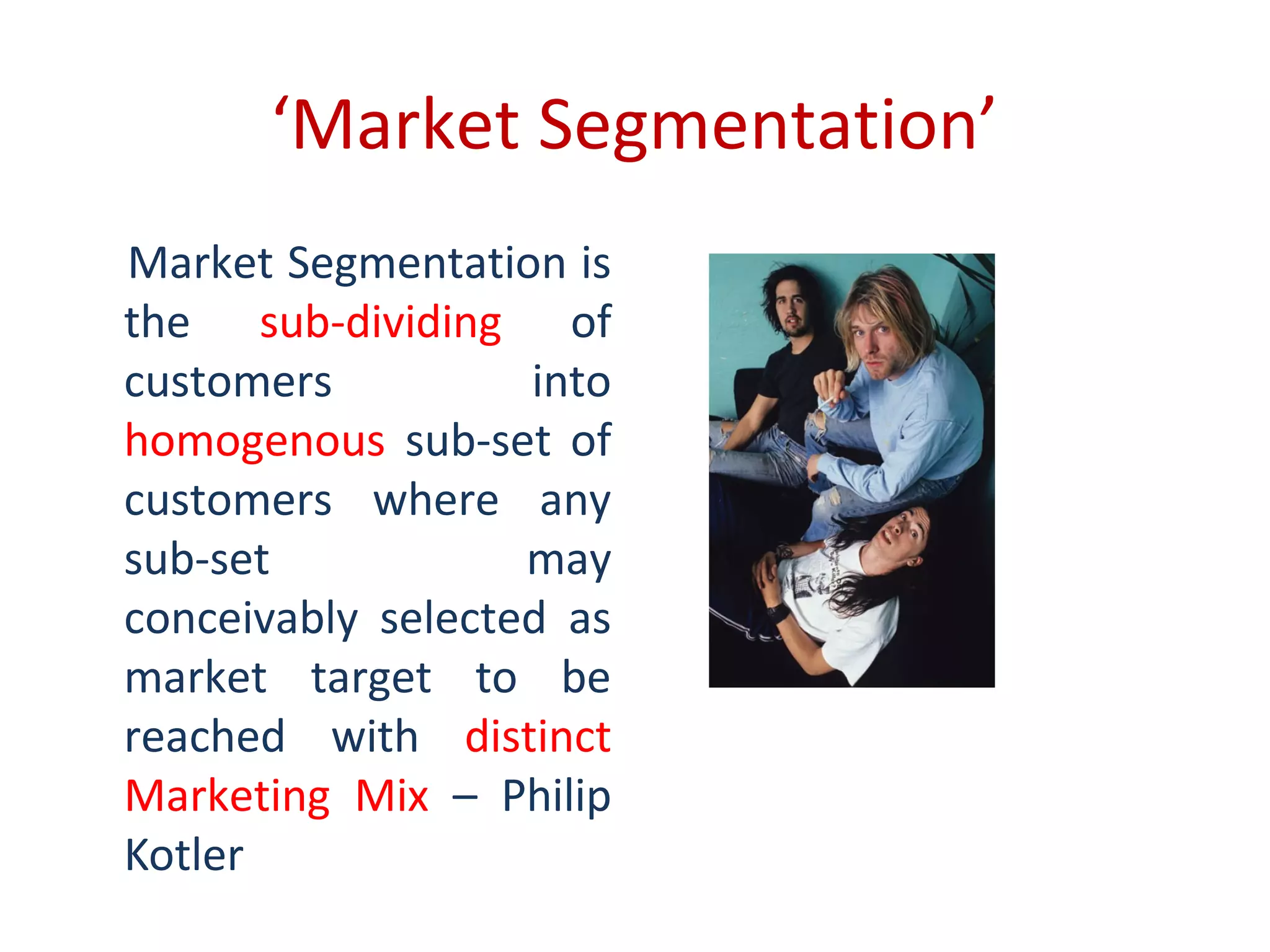 ‘Market Segmentation’
Market Segmentation is
the sub-dividing of
customers into
homogenous sub-set of
customers where any
sub-set may
conceivably selected as
market target to be
reached with distinct
Marketing Mix – Philip
Kotler
 
