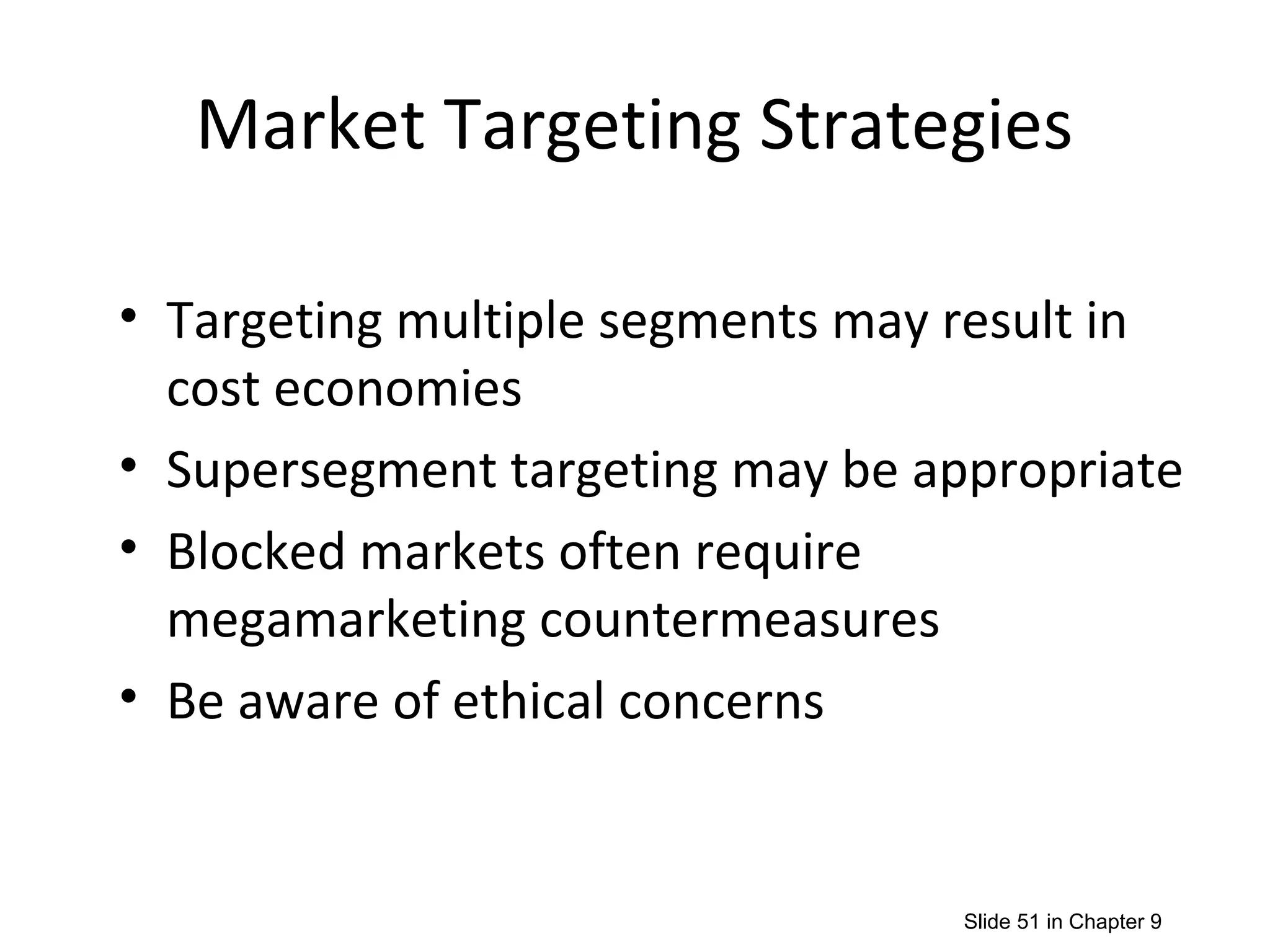 Market Targeting Strategies
• Targeting multiple segments may result in
cost economies
• Supersegment targeting may be appropriate
• Blocked markets often require
megamarketing countermeasures
• Be aware of ethical concerns
Slide 51 in Chapter 9
 