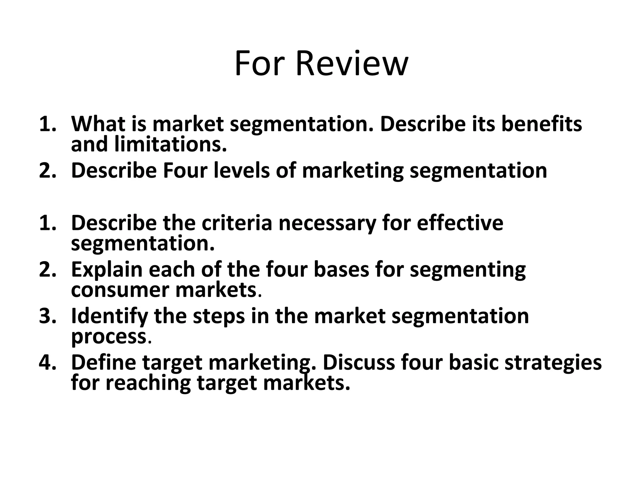 For Review
1. What is market segmentation. Describe its benefits
and limitations.
2. Describe Four levels of marketing segmentation
1. Describe the criteria necessary for effective
segmentation.
2. Explain each of the four bases for segmenting
consumer markets.
3. Identify the steps in the market segmentation
process.
4. Define target marketing. Discuss four basic strategies
for reaching target markets.
 