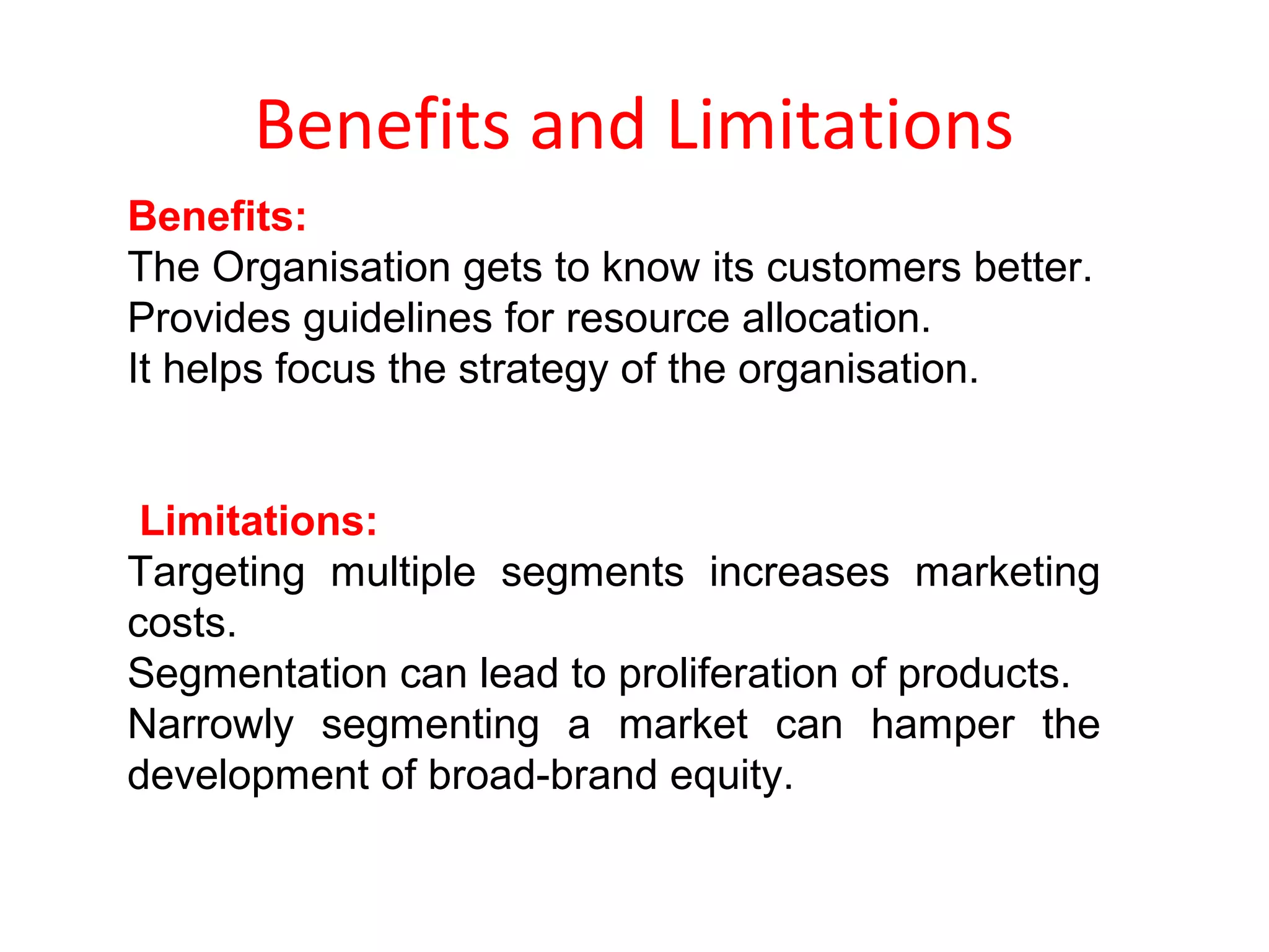 Benefits and Limitations
Benefits:
The Organisation gets to know its customers better.
Provides guidelines for resource allocation.
It helps focus the strategy of the organisation.
Limitations:
Targeting multiple segments increases marketing
costs.
Segmentation can lead to proliferation of products.
Narrowly segmenting a market can hamper the
development of broad-brand equity.
 