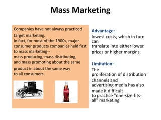 Mass Marketing
Companies have not always practiced
target marketing.
In fact, for most of the 1900s, major
consumer products companies held fast
to mass marketing--
mass producing, mass distributing,
and mass promoting about the same
product in about the same way
to all consumers.
Advantage:
lowest costs, which in turn
can
translate into either lower
prices or higher margins.
Limitation:
The
proliferation of distribution
channels and
advertising media has also
made it difficult
to practice "one-size-fits-
all" marketing
 