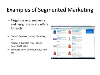 Examples of Segmented Marketing
– Targets several segments
and designs separate offers
for each.
– Coca-Cola (Coke, Sprite, Diet Coke,
etc.)
– Procter & Gamble (Tide, Cheer,
Gain, Dreft, etc.)
– Toyota (Camry, Corolla, Prius, Scion,
etc.)
 