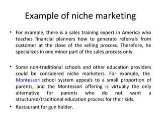 Example of niche marketing
• For example, there is a sales training expert in America who 
teaches  financial  planners  how  to  generate  referrals  from 
customer  at  the  close  of  the  selling  process.  Therefore,  he 
specializes in one minor part of the sales process only.
• Some non-traditional schools and other education providers 
could  be  considered  niche  marketers.  For  example,  the 
Montessori school  system  appeals  to  a  small  proportion  of 
parents,  and  the  Montessori  offering  is  virtually  the  only 
alternative  for  parents  who  do  not  want  a 
structured/traditional education process for their kids.
• Restaurant for gun holder.
 