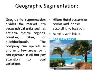 Geographic Segmentation: 
Geographic  segmentation 
divides  the  market  into 
geographical units such as 
nations,  states,  regions, 
counties,  cities,  or 
neighborhoods.  The 
company  can  operate  in 
one  or  a  few  areas,  or  it 
can operate in all but pay 
attention  to  local 
variations. 
• Hilton Hotel customize 
rooms and lobbies 
according to location.
• Barbies with hijab
• Sea view resort
 