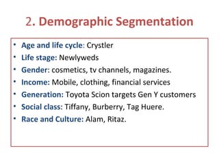 2. Demographic Segmentation
• Age and life cycle: Crystler
• Life stage: Newlyweds
• Gender: cosmetics, tv channels, magazines.
• Income: Mobile, clothing, financial services
• Generation: Toyota Scion targets Gen Y customers
• Social class: Tiffany, Burberry, Tag Huere.
• Race and Culture: Alam, Ritaz.
 