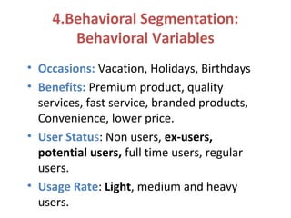 4.Behavioral Segmentation:
Behavioral Variables
• Occasions: Vacation, Holidays, Birthdays
• Benefits: Premium product, quality
services, fast service, branded products,
Convenience, lower price.
• User Status: Non users, ex-users,
potential users, full time users, regular
users.
• Usage Rate: Light, medium and heavy
users.
 