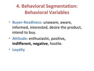 4. Behavioral Segmentation:
Behavioral Variables
• Buyer-Readiness: unaware, aware,
informed, interested, desire the product,
intend to buy.
• Attitude: enthusiastic, positive,
indifferent, negative, hostile.
• Loyalty
 