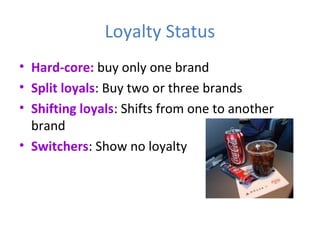 Loyalty Status
• Hard-core: buy only one brand
• Split loyals: Buy two or three brands
• Shifting loyals: Shifts from one to another
brand
• Switchers: Show no loyalty
 