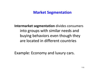 Market Segmentation
Intermarket segmentation divides consumers
into groups with similar needs and
buying behaviors even though they
are located in different countries
Example: Economy and luxury cars.
7-23
 