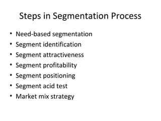 Steps in Segmentation Process
• Need-based segmentation
• Segment identification
• Segment attractiveness
• Segment profitability
• Segment positioning
• Segment acid test
• Market mix strategy
 
