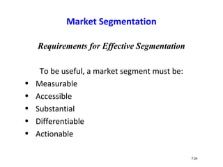 Market Segmentation
Requirements for Effective Segmentation
To be useful, a market segment must be:
• Measurable
• Accessible
• Substantial
• Differentiable
• Actionable
7-24
 