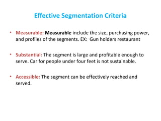 Effective Segmentation Criteria
• Measurable: Measurable include the size, purchasing power,
and profiles of the segments. EX: Gun holders restaurant
• Substantial: The segment is large and profitable enough to
serve. Car for people under four feet is not sustainable.
• Accessible: The segment can be effectively reached and
served.
 