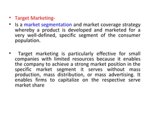 • Target Marketing-
• Is a market segmentation and market coverage strategy
whereby a product is developed and marketed for a
very well-defined, specific segment of the consumer
population.
• Target marketing is particularly effective for small
companies with limited resources because it enables
the company to achieve a strong market position in the
specific market segment it serves without mass
production, mass distribution, or mass advertising. It
enables firms to capitalize on the respective serve
market share
 