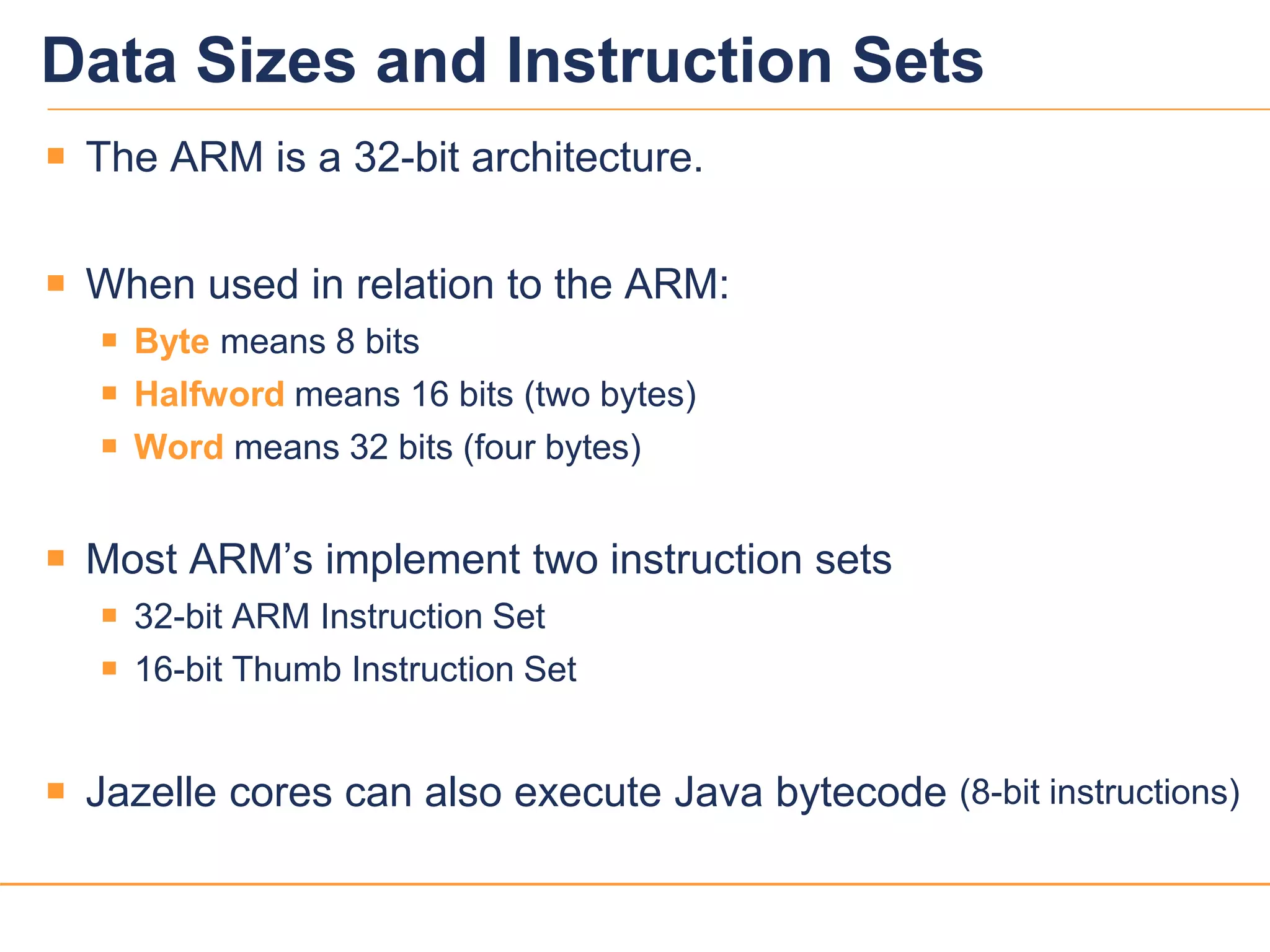 1515
Data Sizes and Instruction Sets
 The ARM is a 32-bit architecture.
 When used in relation to the ARM:
 Byte means 8 bits
 Halfword means 16 bits (two bytes)
 Word means 32 bits (four bytes)
 Most ARM’s implement two instruction sets
 32-bit ARM Instruction Set
 16-bit Thumb Instruction Set
 Jazelle cores can also execute Java bytecode (8-bit instructions)
 