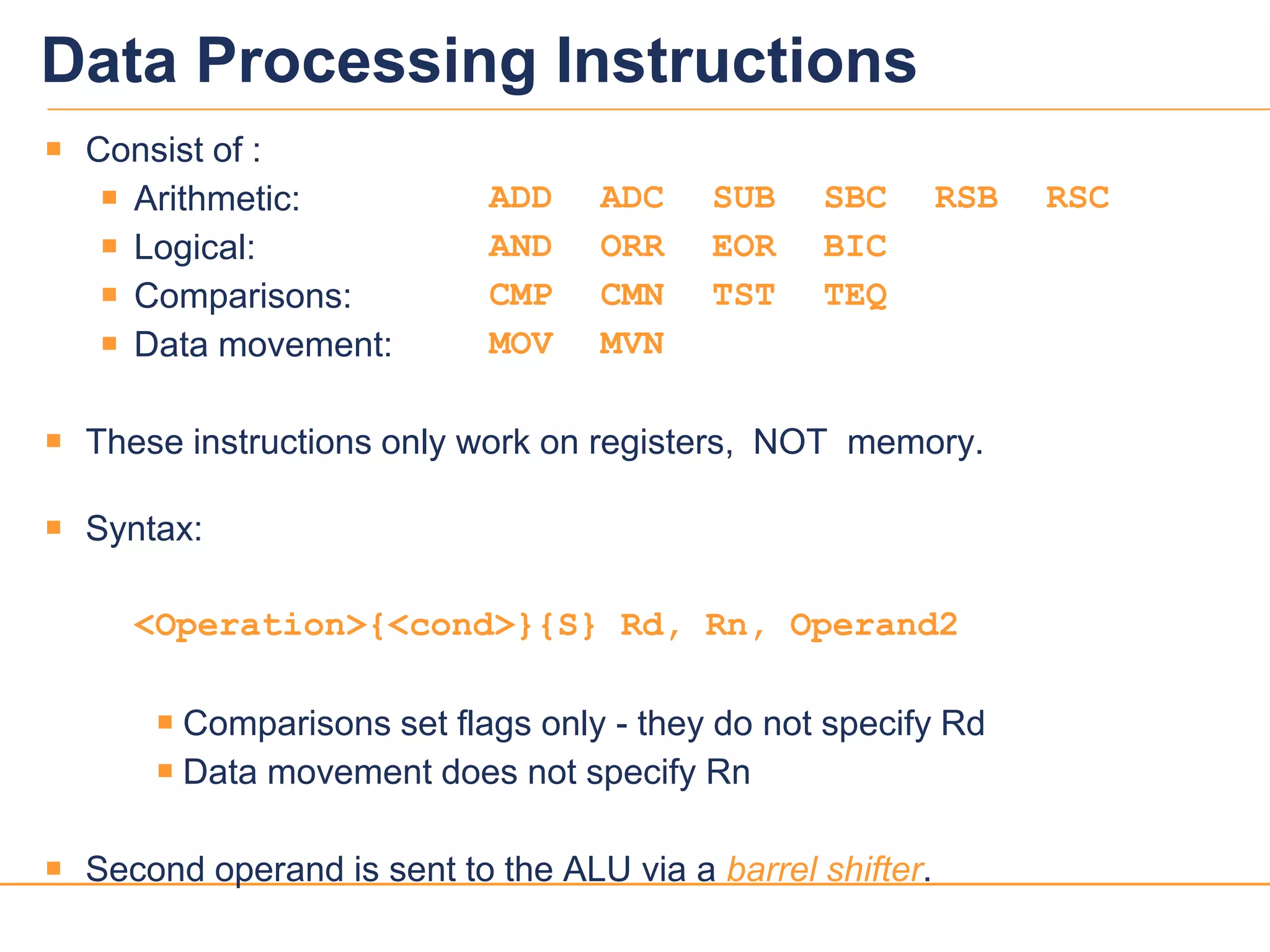 1818
Data Processing Instructions
 Consist of :
 Arithmetic: ADD ADC SUB SBC RSB RSC
 Logical: AND ORR EOR BIC
 Comparisons: CMP CMN TST TEQ
 Data movement: MOV MVN
 These instructions only work on registers, NOT memory.
 Syntax:
<Operation>{<cond>}{S} Rd, Rn, Operand2
 Comparisons set flags only - they do not specify Rd
 Data movement does not specify Rn
 Second operand is sent to the ALU via a barrel shifter.
 