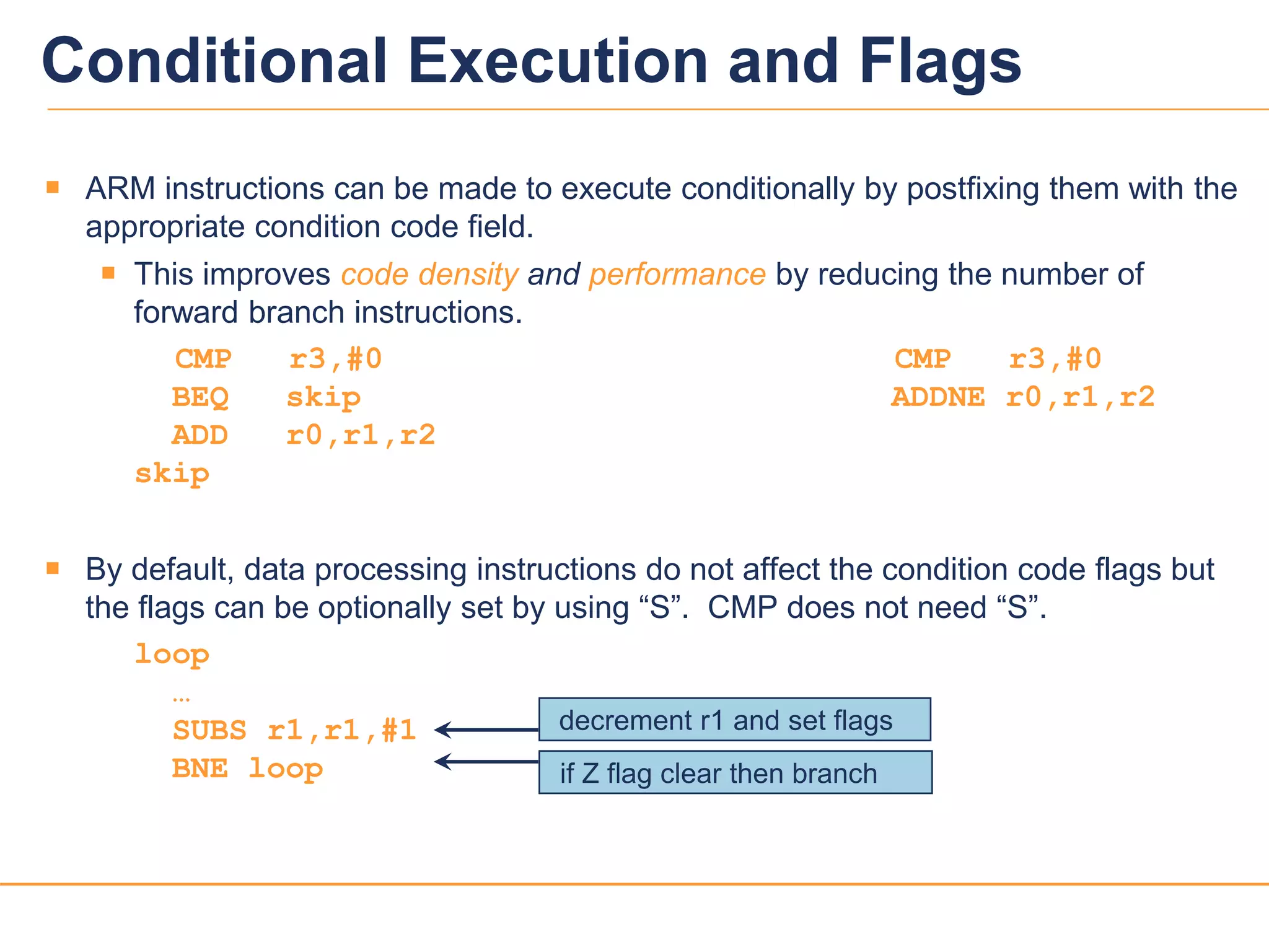 1919
 ARM instructions can be made to execute conditionally by postfixing them with the
appropriate condition code field.
 This improves code density and performance by reducing the number of
forward branch instructions.
CMP r3,#0 CMP r3,#0
BEQ skip ADDNE r0,r1,r2
ADD r0,r1,r2
skip
 By default, data processing instructions do not affect the condition code flags but
the flags can be optionally set by using “S”. CMP does not need “S”.
loop
…
SUBS r1,r1,#1
BNE loop if Z flag clear then branch
decrement r1 and set flags
Conditional Execution and Flags
 