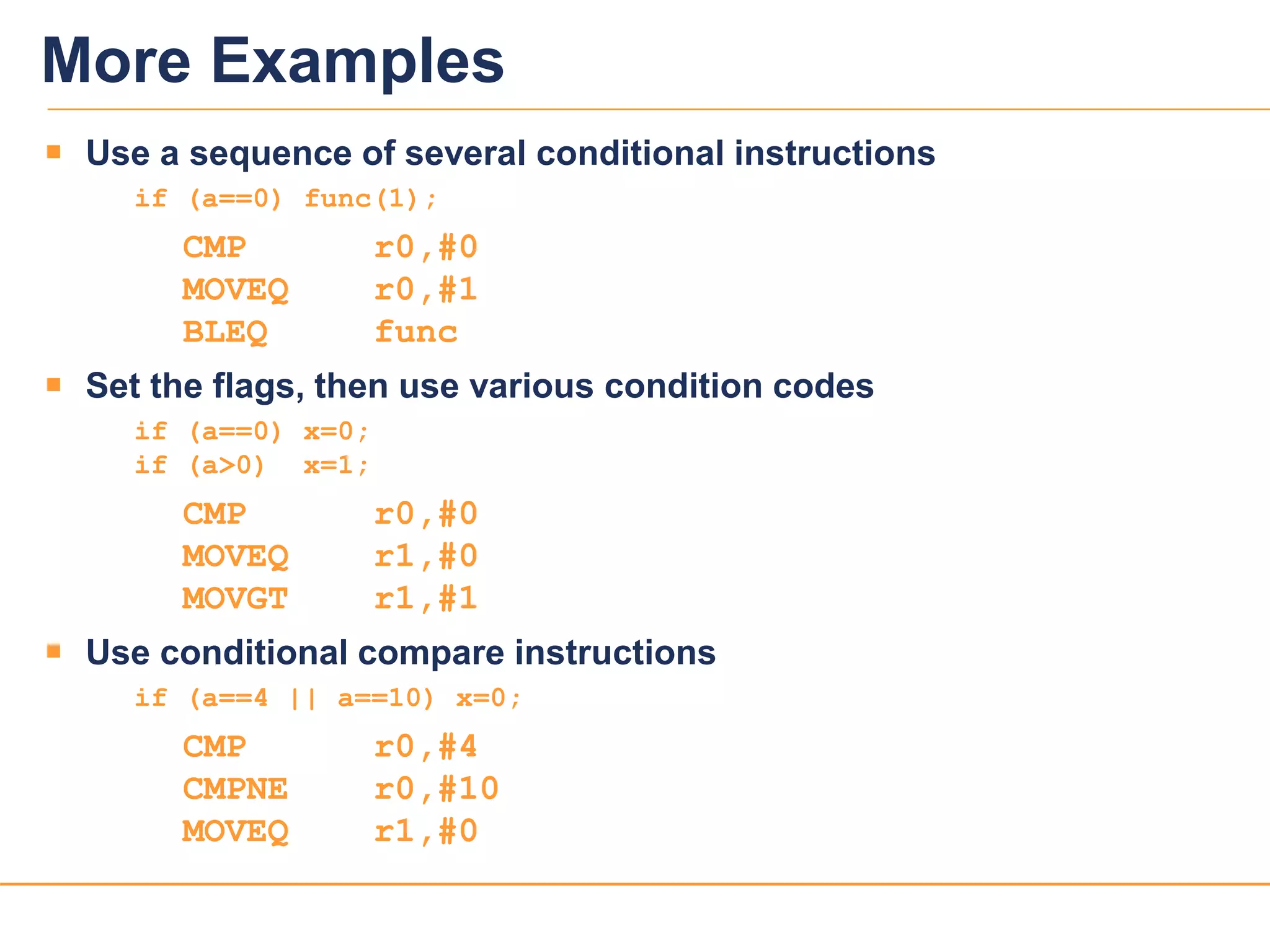 2222
More Examples
 Use a sequence of several conditional instructions
if (a==0) func(1);
CMP r0,#0
MOVEQ r0,#1
BLEQ func
 Set the flags, then use various condition codes
if (a==0) x=0;
if (a>0) x=1;
CMP r0,#0
MOVEQ r1,#0
MOVGT r1,#1
 Use conditional compare instructions
if (a==4 || a==10) x=0;
CMP r0,#4
CMPNE r0,#10
MOVEQ r1,#0
 