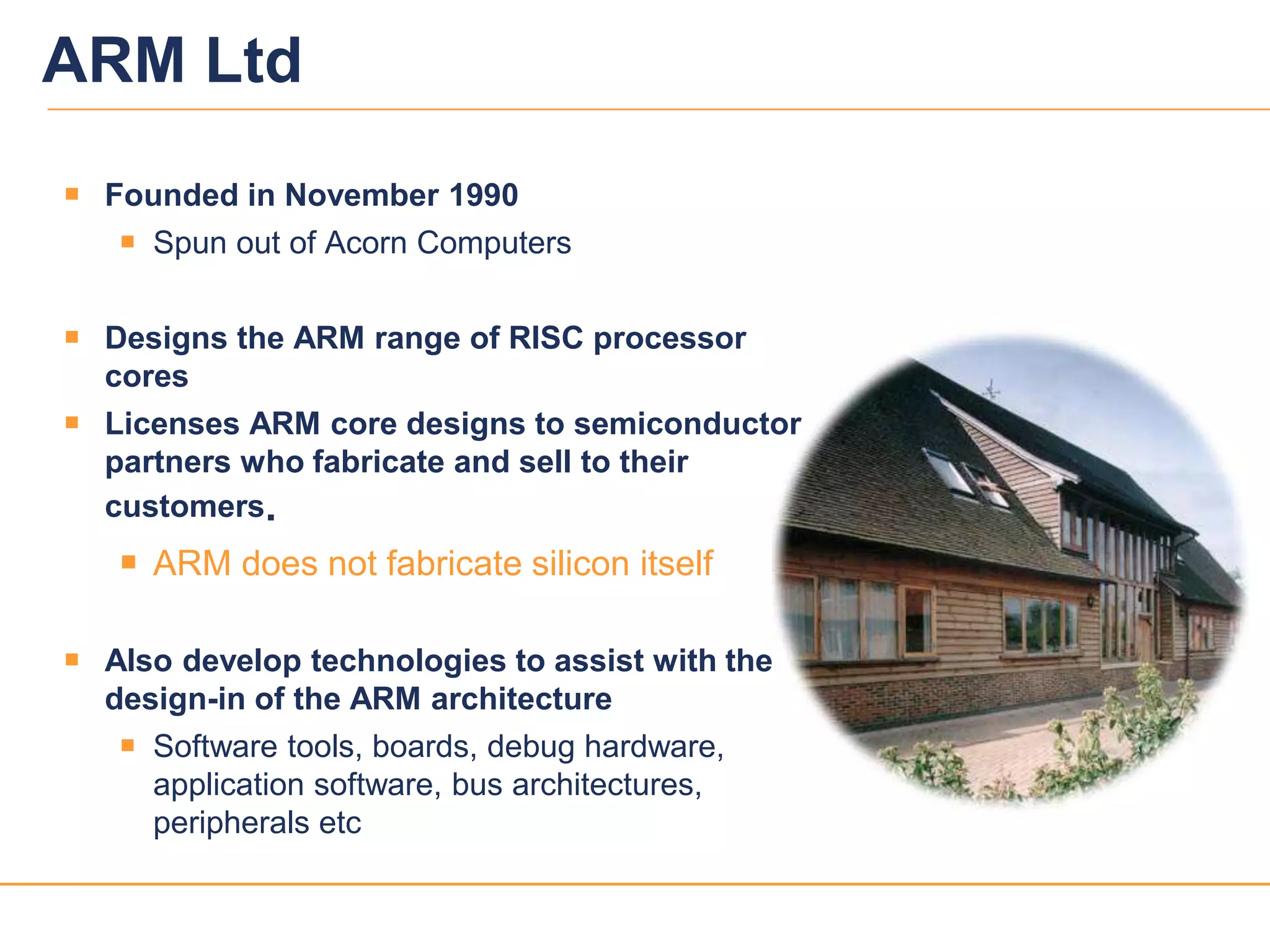33
ARM Ltd
 Founded in November 1990
 Spun out of Acorn Computers
 Designs the ARM range of RISC processor
cores
 Licenses ARM core designs to semiconductor
partners who fabricate and sell to their
customers.
 ARM does not fabricate silicon itself
 Also develop technologies to assist with the
design-in of the ARM architecture
 Software tools, boards, debug hardware,
application software, bus architectures,
peripherals etc
 