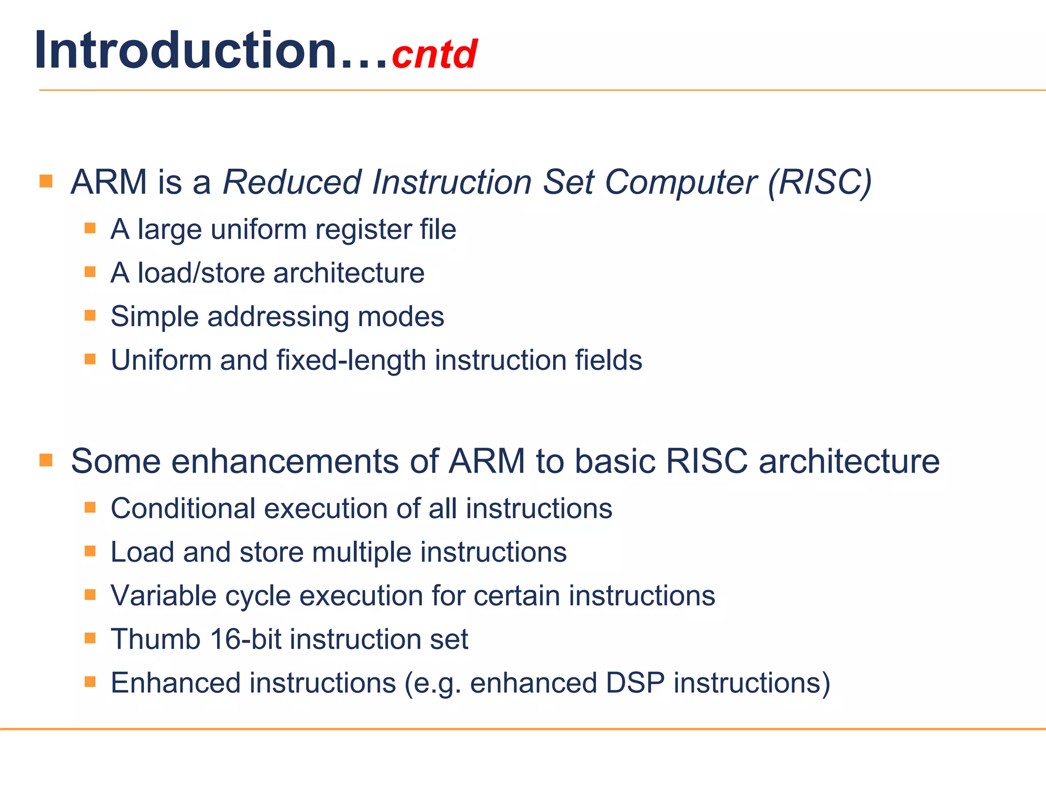 55
Introduction…cntd
 ARM is a Reduced Instruction Set Computer (RISC)
 A large uniform register file
 A load/store architecture
 Simple addressing modes
 Uniform and fixed-length instruction fields
 Some enhancements of ARM to basic RISC architecture
 Conditional execution of all instructions
 Load and store multiple instructions
 Variable cycle execution for certain instructions
 Thumb 16-bit instruction set
 Enhanced instructions (e.g. enhanced DSP instructions)
 