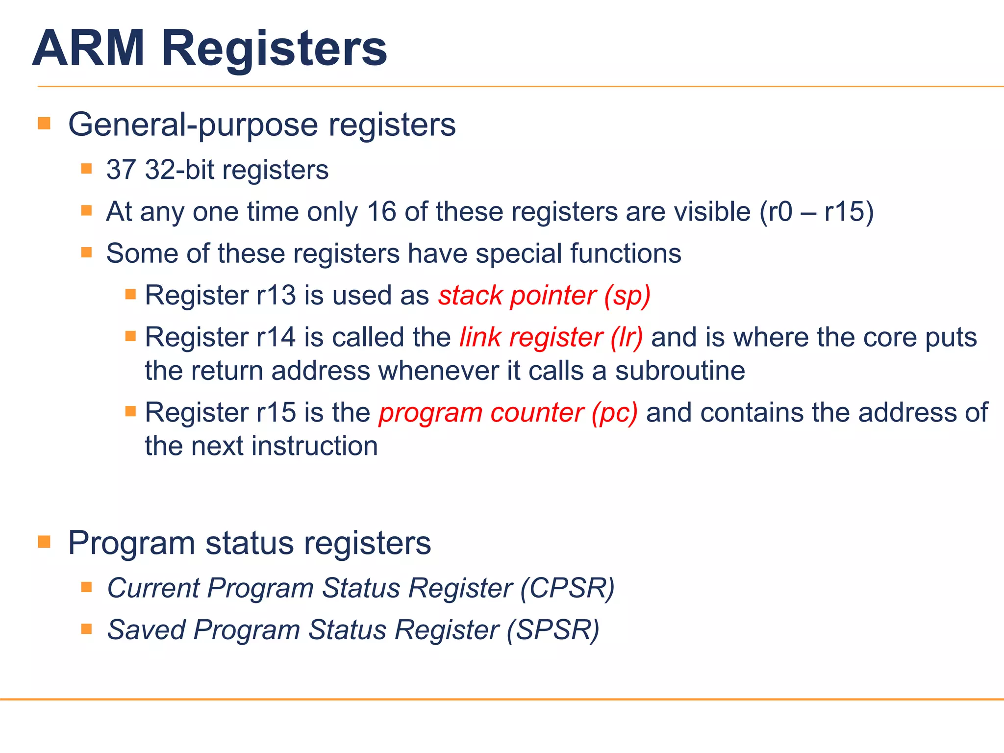 88
ARM Registers
 General-purpose registers
 37 32-bit registers
 At any one time only 16 of these registers are visible (r0 – r15)
 Some of these registers have special functions
 Register r13 is used as stack pointer (sp)
 Register r14 is called the link register (lr) and is where the core puts
the return address whenever it calls a subroutine
 Register r15 is the program counter (pc) and contains the address of
the next instruction
 Program status registers
 Current Program Status Register (CPSR)
 Saved Program Status Register (SPSR)
 