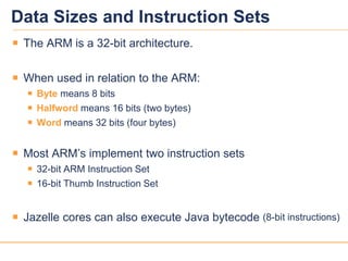 1515
Data Sizes and Instruction Sets
 The ARM is a 32-bit architecture.
 When used in relation to the ARM:
 Byte means 8 bits
 Halfword means 16 bits (two bytes)
 Word means 32 bits (four bytes)
 Most ARM’s implement two instruction sets
 32-bit ARM Instruction Set
 16-bit Thumb Instruction Set
 Jazelle cores can also execute Java bytecode (8-bit instructions)
 