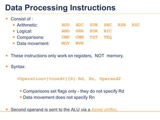 1818
Data Processing Instructions
 Consist of :
 Arithmetic: ADD ADC SUB SBC RSB RSC
 Logical: AND ORR EOR BIC
 Comparisons: CMP CMN TST TEQ
 Data movement: MOV MVN
 These instructions only work on registers, NOT memory.
 Syntax:
<Operation>{<cond>}{S} Rd, Rn, Operand2
 Comparisons set flags only - they do not specify Rd
 Data movement does not specify Rn
 Second operand is sent to the ALU via a barrel shifter.
 