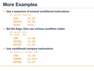 2222
More Examples
 Use a sequence of several conditional instructions
if (a==0) func(1);
CMP r0,#0
MOVEQ r0,#1
BLEQ func
 Set the flags, then use various condition codes
if (a==0) x=0;
if (a>0) x=1;
CMP r0,#0
MOVEQ r1,#0
MOVGT r1,#1
 Use conditional compare instructions
if (a==4 || a==10) x=0;
CMP r0,#4
CMPNE r0,#10
MOVEQ r1,#0
 