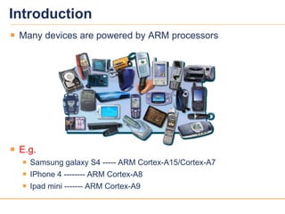 44
Introduction
 Many devices are powered by ARM processors
 E.g.
 Samsung galaxy S4 ----- ARM Cortex-A15/Cortex-A7
 IPhone 4 -------- ARM Cortex-A8
 Ipad mini ------- ARM Cortex-A9
 
