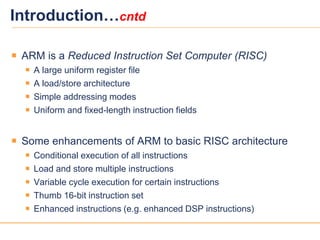 55
Introduction…cntd
 ARM is a Reduced Instruction Set Computer (RISC)
 A large uniform register file
 A load/store architecture
 Simple addressing modes
 Uniform and fixed-length instruction fields
 Some enhancements of ARM to basic RISC architecture
 Conditional execution of all instructions
 Load and store multiple instructions
 Variable cycle execution for certain instructions
 Thumb 16-bit instruction set
 Enhanced instructions (e.g. enhanced DSP instructions)
 