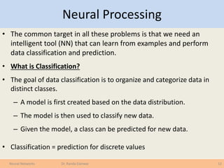 Neural Processing
• The common target in all these problems is that we need an
intelligent tool (NN) that can learn from examples and perform
data classification and prediction.
• What is Classification?
• The goal of data classification is to organize and categorize data in
distinct classes.
– A model is first created based on the data distribution.
– The model is then used to classify new data.
– Given the model, a class can be predicted for new data.
• Classification = prediction for discrete values
12Neural Networks Dr. Randa Elanwar
 