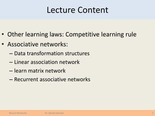 Lecture Content
• Other learning laws: Competitive learning rule
• Associative networks:
– Data transformation structures
– Linear association network
– learn matrix network
– Recurrent associative networks
2Neural Networks Dr. Randa Elanwar
 