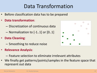 Data Transformation
• Before classification data has to be prepared
• Data transformation:
– Discretization of continuous data
– Normalization to [-1..1] or [0..1]
• Data Cleaning:
– Smoothing to reduce noise
• Relevance Analysis:
– Feature selection to eliminate irrelevant attributes
• We finally get patterns/points/samples in the feature space that
represent out data
23Neural Networks Dr. Randa Elanwar
 