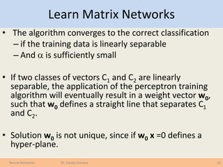 Learn Matrix Networks
• The algorithm converges to the correct classification
– if the training data is linearly separable
– And  is sufficiently small
• If two classes of vectors C1 and C2 are linearly
separable, the application of the perceptron training
algorithm will eventually result in a weight vector w0,
such that w0 defines a straight line that separates C1
and C2.
• Solution w0 is not unique, since if w0 x =0 defines a
hyper-plane.
26Neural Networks Dr. Randa Elanwar
 