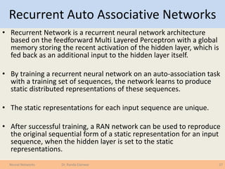 Recurrent Auto Associative Networks
• Recurrent Network is a recurrent neural network architecture
based on the feedforward Multi Layered Perceptron with a global
memory storing the recent activation of the hidden layer, which is
fed back as an additional input to the hidden layer itself.
• By training a recurrent neural network on an auto-association task
with a training set of sequences, the network learns to produce
static distributed representations of these sequences.
• The static representations for each input sequence are unique.
• After successful training, a RAN network can be used to reproduce
the original sequential form of a static representation for an input
sequence, when the hidden layer is set to the static
representations.
27Neural Networks Dr. Randa Elanwar
 