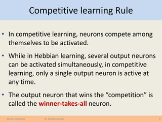 Competitive learning Rule
• In competitive learning, neurons compete among
themselves to be activated.
• While in Hebbian learning, several output neurons
can be activated simultaneously, in competitive
learning, only a single output neuron is active at
any time.
• The output neuron that wins the “competition” is
called the winner-takes-all neuron.
3Neural Networks Dr. Randa Elanwar
 