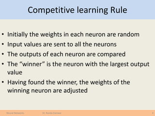 Competitive learning Rule
• Initially the weights in each neuron are random
• Input values are sent to all the neurons
• The outputs of each neuron are compared
• The “winner” is the neuron with the largest output
value
• Having found the winner, the weights of the
winning neuron are adjusted
4Neural Networks Dr. Randa Elanwar
 